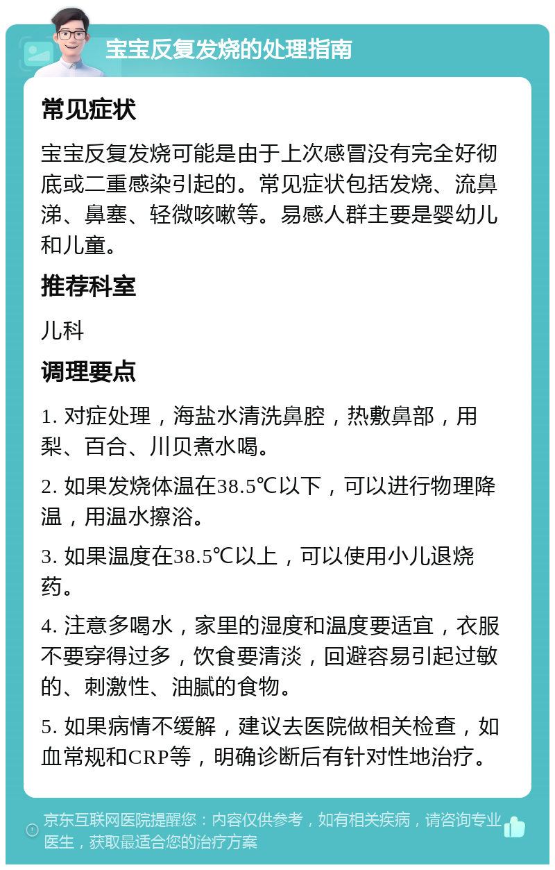 宝宝反复发烧的处理指南 常见症状 宝宝反复发烧可能是由于上次感冒没有完全好彻底或二重感染引起的。常见症状包括发烧、流鼻涕、鼻塞、轻微咳嗽等。易感人群主要是婴幼儿和儿童。 推荐科室 儿科 调理要点 1. 对症处理，海盐水清洗鼻腔，热敷鼻部，用梨、百合、川贝煮水喝。 2. 如果发烧体温在38.5℃以下，可以进行物理降温，用温水擦浴。 3. 如果温度在38.5℃以上，可以使用小儿退烧药。 4. 注意多喝水，家里的湿度和温度要适宜，衣服不要穿得过多，饮食要清淡，回避容易引起过敏的、刺激性、油腻的食物。 5. 如果病情不缓解，建议去医院做相关检查，如血常规和CRP等，明确诊断后有针对性地治疗。