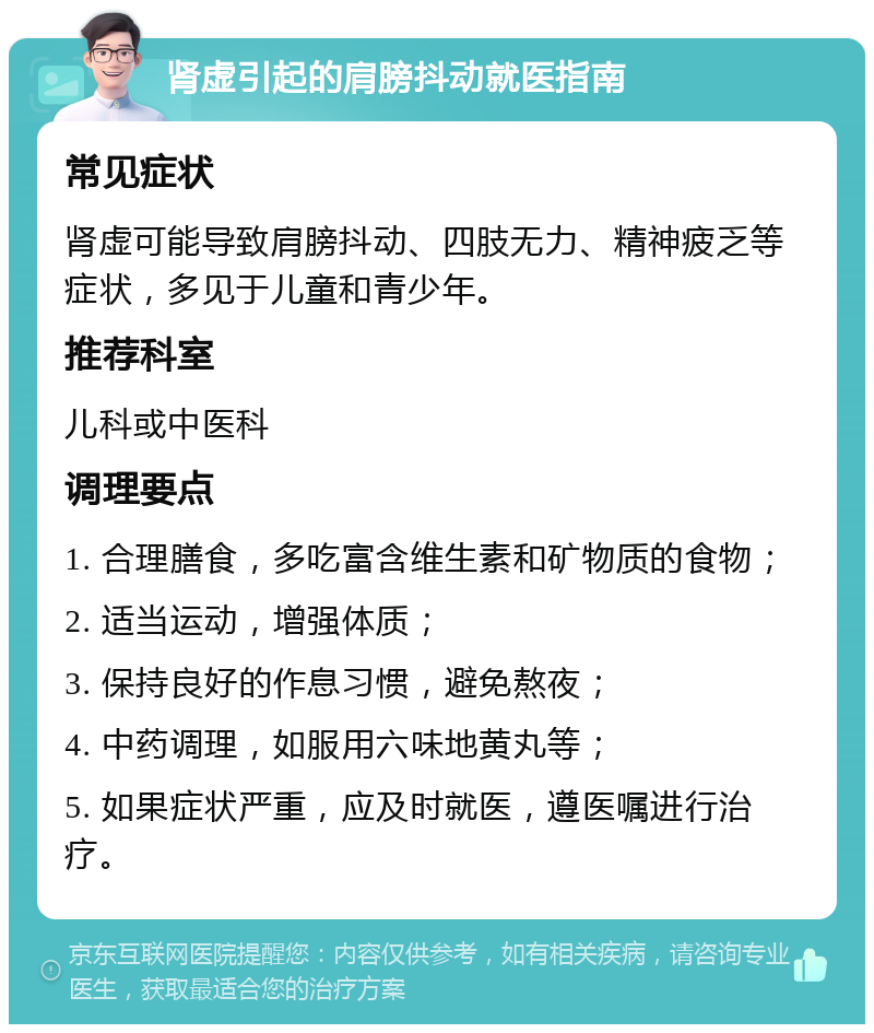 肾虚引起的肩膀抖动就医指南 常见症状 肾虚可能导致肩膀抖动、四肢无力、精神疲乏等症状，多见于儿童和青少年。 推荐科室 儿科或中医科 调理要点 1. 合理膳食，多吃富含维生素和矿物质的食物； 2. 适当运动，增强体质； 3. 保持良好的作息习惯，避免熬夜； 4. 中药调理，如服用六味地黄丸等； 5. 如果症状严重，应及时就医，遵医嘱进行治疗。