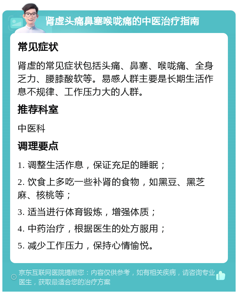 肾虚头痛鼻塞喉咙痛的中医治疗指南 常见症状 肾虚的常见症状包括头痛、鼻塞、喉咙痛、全身乏力、腰膝酸软等。易感人群主要是长期生活作息不规律、工作压力大的人群。 推荐科室 中医科 调理要点 1. 调整生活作息，保证充足的睡眠； 2. 饮食上多吃一些补肾的食物，如黑豆、黑芝麻、核桃等； 3. 适当进行体育锻炼，增强体质； 4. 中药治疗，根据医生的处方服用； 5. 减少工作压力，保持心情愉悦。