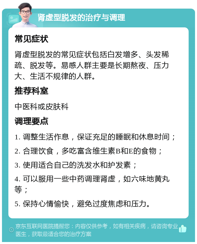 肾虚型脱发的治疗与调理 常见症状 肾虚型脱发的常见症状包括白发增多、头发稀疏、脱发等。易感人群主要是长期熬夜、压力大、生活不规律的人群。 推荐科室 中医科或皮肤科 调理要点 1. 调整生活作息，保证充足的睡眠和休息时间； 2. 合理饮食，多吃富含维生素B和E的食物； 3. 使用适合自己的洗发水和护发素； 4. 可以服用一些中药调理肾虚，如六味地黄丸等； 5. 保持心情愉快，避免过度焦虑和压力。