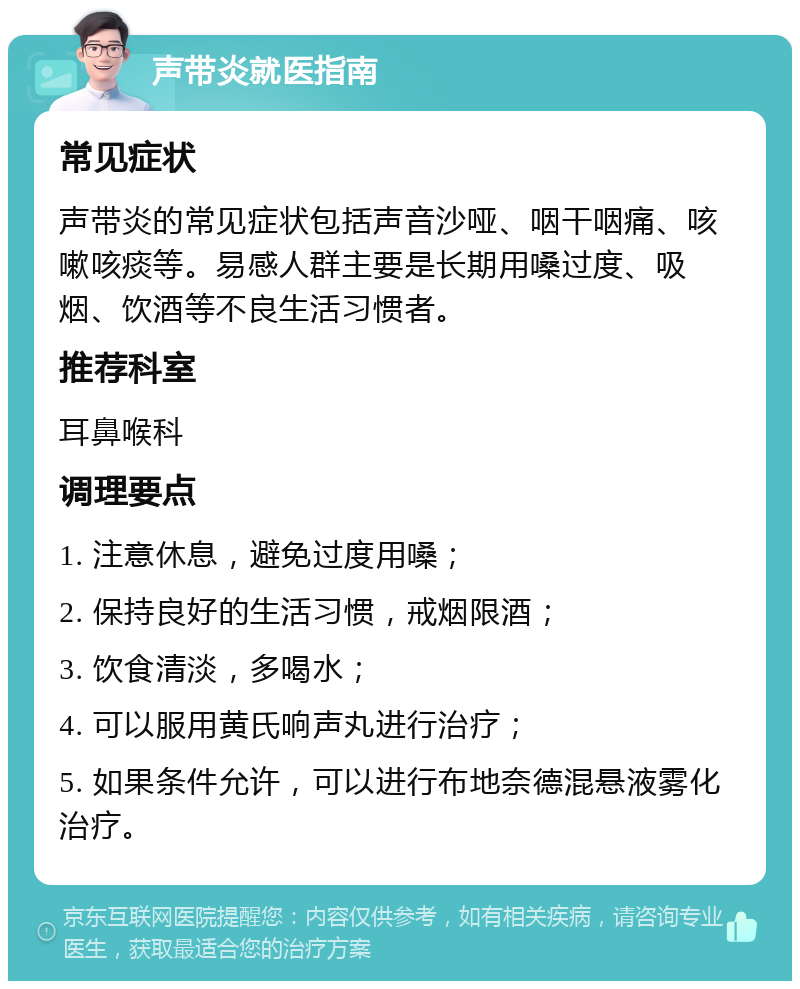 声带炎就医指南 常见症状 声带炎的常见症状包括声音沙哑、咽干咽痛、咳嗽咳痰等。易感人群主要是长期用嗓过度、吸烟、饮酒等不良生活习惯者。 推荐科室 耳鼻喉科 调理要点 1. 注意休息，避免过度用嗓； 2. 保持良好的生活习惯，戒烟限酒； 3. 饮食清淡，多喝水； 4. 可以服用黄氏响声丸进行治疗； 5. 如果条件允许，可以进行布地奈德混悬液雾化治疗。