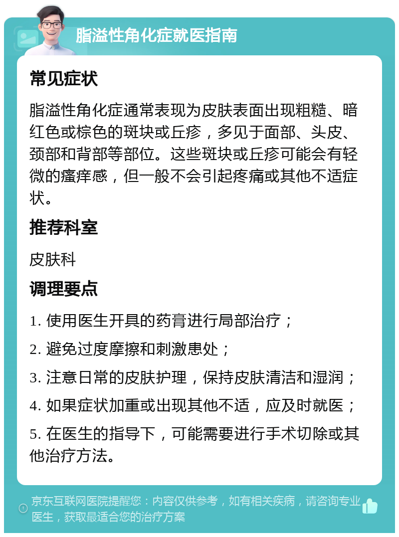 脂溢性角化症就医指南 常见症状 脂溢性角化症通常表现为皮肤表面出现粗糙、暗红色或棕色的斑块或丘疹，多见于面部、头皮、颈部和背部等部位。这些斑块或丘疹可能会有轻微的瘙痒感，但一般不会引起疼痛或其他不适症状。 推荐科室 皮肤科 调理要点 1. 使用医生开具的药膏进行局部治疗； 2. 避免过度摩擦和刺激患处； 3. 注意日常的皮肤护理，保持皮肤清洁和湿润； 4. 如果症状加重或出现其他不适，应及时就医； 5. 在医生的指导下，可能需要进行手术切除或其他治疗方法。