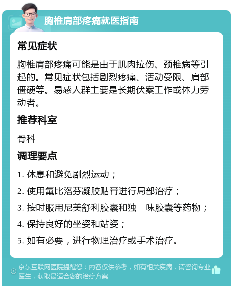 胸椎肩部疼痛就医指南 常见症状 胸椎肩部疼痛可能是由于肌肉拉伤、颈椎病等引起的。常见症状包括剧烈疼痛、活动受限、肩部僵硬等。易感人群主要是长期伏案工作或体力劳动者。 推荐科室 骨科 调理要点 1. 休息和避免剧烈运动； 2. 使用氟比洛芬凝胶贴膏进行局部治疗； 3. 按时服用尼美舒利胶囊和独一味胶囊等药物； 4. 保持良好的坐姿和站姿； 5. 如有必要，进行物理治疗或手术治疗。