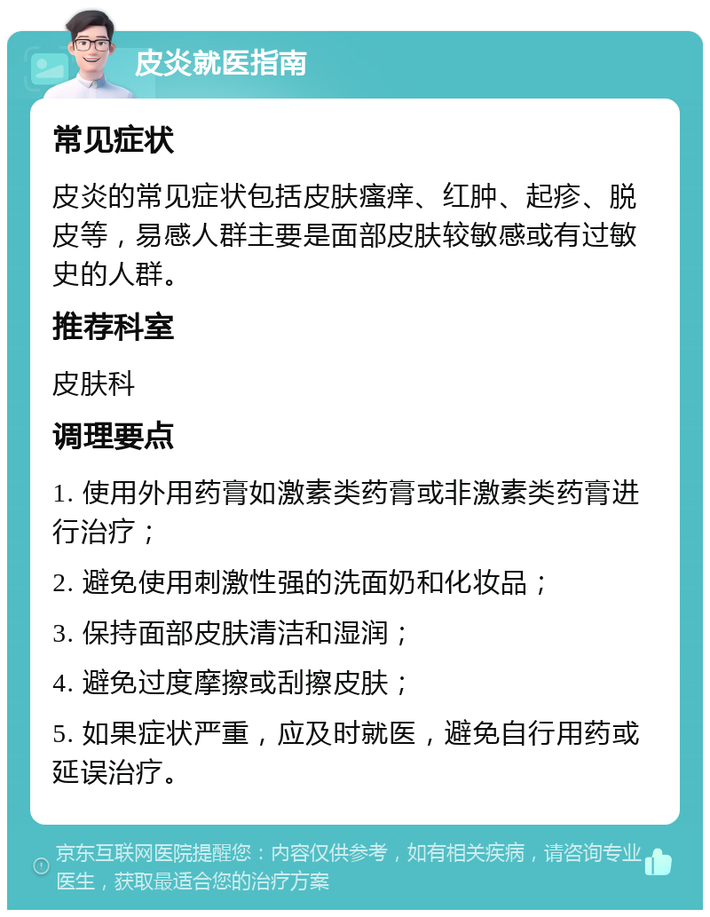 皮炎就医指南 常见症状 皮炎的常见症状包括皮肤瘙痒、红肿、起疹、脱皮等，易感人群主要是面部皮肤较敏感或有过敏史的人群。 推荐科室 皮肤科 调理要点 1. 使用外用药膏如激素类药膏或非激素类药膏进行治疗； 2. 避免使用刺激性强的洗面奶和化妆品； 3. 保持面部皮肤清洁和湿润； 4. 避免过度摩擦或刮擦皮肤； 5. 如果症状严重，应及时就医，避免自行用药或延误治疗。