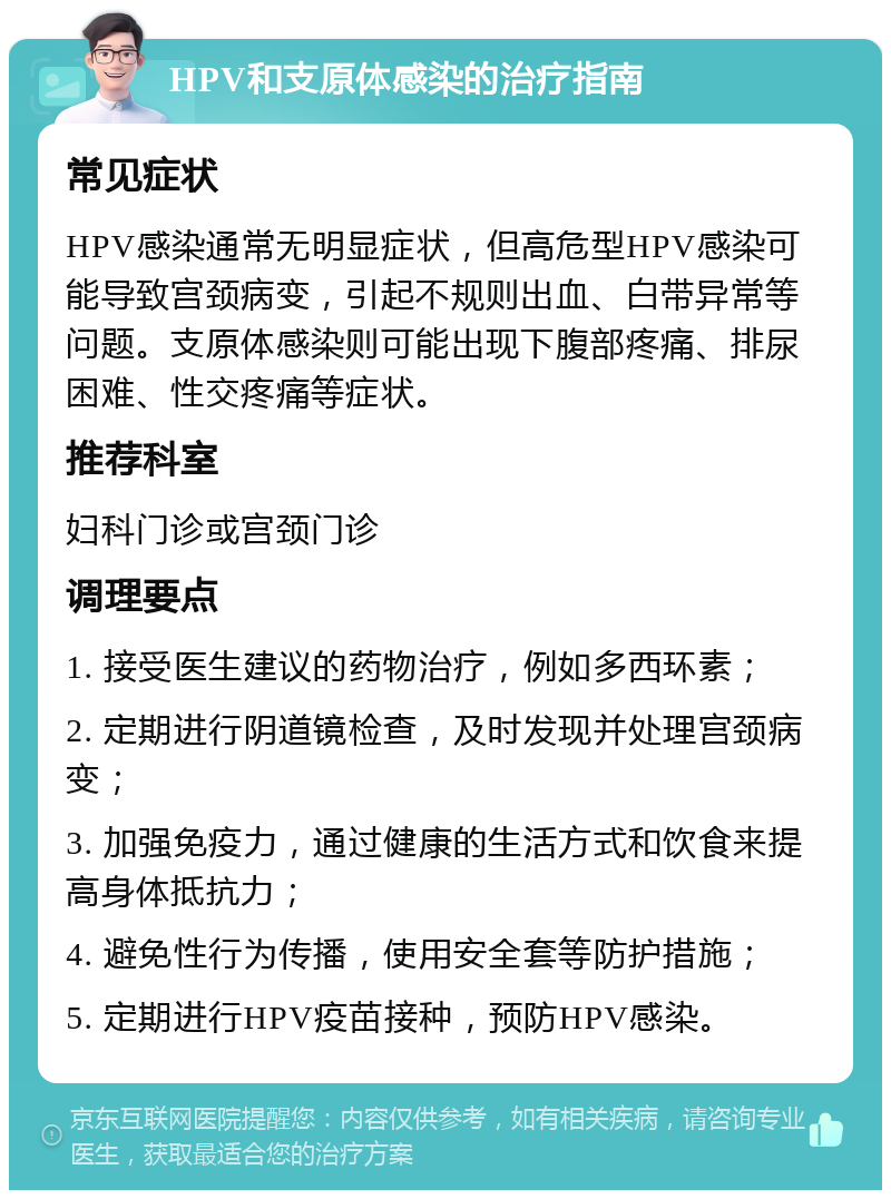 HPV和支原体感染的治疗指南 常见症状 HPV感染通常无明显症状，但高危型HPV感染可能导致宫颈病变，引起不规则出血、白带异常等问题。支原体感染则可能出现下腹部疼痛、排尿困难、性交疼痛等症状。 推荐科室 妇科门诊或宫颈门诊 调理要点 1. 接受医生建议的药物治疗，例如多西环素； 2. 定期进行阴道镜检查，及时发现并处理宫颈病变； 3. 加强免疫力，通过健康的生活方式和饮食来提高身体抵抗力； 4. 避免性行为传播，使用安全套等防护措施； 5. 定期进行HPV疫苗接种，预防HPV感染。