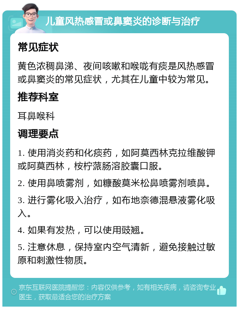 儿童风热感冒或鼻窦炎的诊断与治疗 常见症状 黄色浓稠鼻涕、夜间咳嗽和喉咙有痰是风热感冒或鼻窦炎的常见症状，尤其在儿童中较为常见。 推荐科室 耳鼻喉科 调理要点 1. 使用消炎药和化痰药，如阿莫西林克拉维酸钾或阿莫西林，桉柠蒎肠溶胶囊口服。 2. 使用鼻喷雾剂，如糠酸莫米松鼻喷雾剂喷鼻。 3. 进行雾化吸入治疗，如布地奈德混悬液雾化吸入。 4. 如果有发热，可以使用豉翘。 5. 注意休息，保持室内空气清新，避免接触过敏原和刺激性物质。