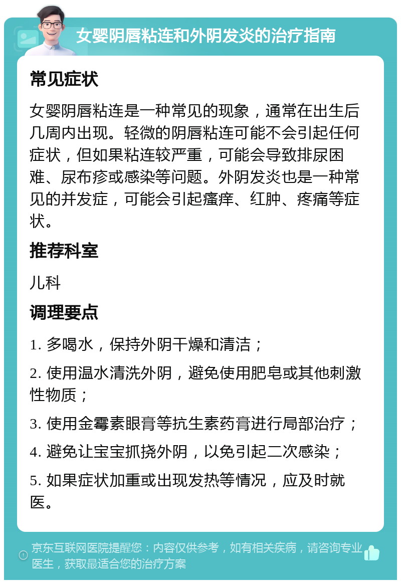 女婴阴唇粘连和外阴发炎的治疗指南 常见症状 女婴阴唇粘连是一种常见的现象，通常在出生后几周内出现。轻微的阴唇粘连可能不会引起任何症状，但如果粘连较严重，可能会导致排尿困难、尿布疹或感染等问题。外阴发炎也是一种常见的并发症，可能会引起瘙痒、红肿、疼痛等症状。 推荐科室 儿科 调理要点 1. 多喝水，保持外阴干燥和清洁； 2. 使用温水清洗外阴，避免使用肥皂或其他刺激性物质； 3. 使用金霉素眼膏等抗生素药膏进行局部治疗； 4. 避免让宝宝抓挠外阴，以免引起二次感染； 5. 如果症状加重或出现发热等情况，应及时就医。