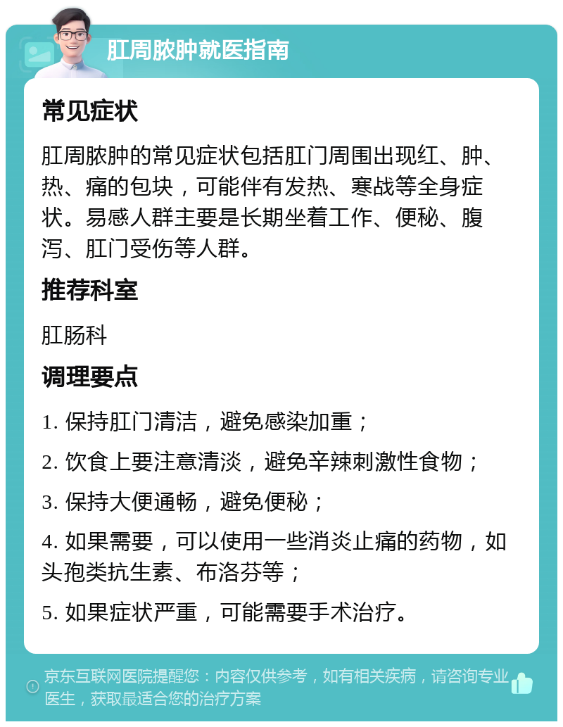 肛周脓肿就医指南 常见症状 肛周脓肿的常见症状包括肛门周围出现红、肿、热、痛的包块，可能伴有发热、寒战等全身症状。易感人群主要是长期坐着工作、便秘、腹泻、肛门受伤等人群。 推荐科室 肛肠科 调理要点 1. 保持肛门清洁，避免感染加重； 2. 饮食上要注意清淡，避免辛辣刺激性食物； 3. 保持大便通畅，避免便秘； 4. 如果需要，可以使用一些消炎止痛的药物，如头孢类抗生素、布洛芬等； 5. 如果症状严重，可能需要手术治疗。