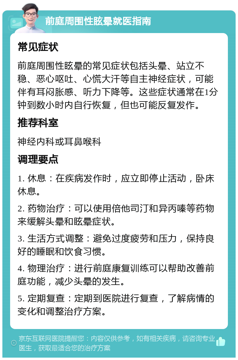 前庭周围性眩晕就医指南 常见症状 前庭周围性眩晕的常见症状包括头晕、站立不稳、恶心呕吐、心慌大汗等自主神经症状，可能伴有耳闷胀感、听力下降等。这些症状通常在1分钟到数小时内自行恢复，但也可能反复发作。 推荐科室 神经内科或耳鼻喉科 调理要点 1. 休息：在疾病发作时，应立即停止活动，卧床休息。 2. 药物治疗：可以使用倍他司汀和异丙嗪等药物来缓解头晕和眩晕症状。 3. 生活方式调整：避免过度疲劳和压力，保持良好的睡眠和饮食习惯。 4. 物理治疗：进行前庭康复训练可以帮助改善前庭功能，减少头晕的发生。 5. 定期复查：定期到医院进行复查，了解病情的变化和调整治疗方案。