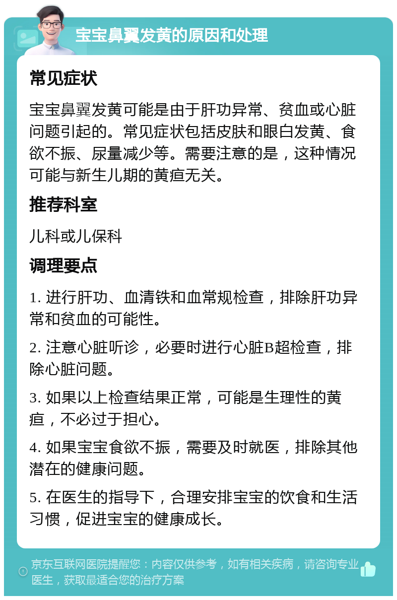 宝宝鼻翼发黄的原因和处理 常见症状 宝宝鼻翼发黄可能是由于肝功异常、贫血或心脏问题引起的。常见症状包括皮肤和眼白发黄、食欲不振、尿量减少等。需要注意的是，这种情况可能与新生儿期的黄疸无关。 推荐科室 儿科或儿保科 调理要点 1. 进行肝功、血清铁和血常规检查，排除肝功异常和贫血的可能性。 2. 注意心脏听诊，必要时进行心脏B超检查，排除心脏问题。 3. 如果以上检查结果正常，可能是生理性的黄疸，不必过于担心。 4. 如果宝宝食欲不振，需要及时就医，排除其他潜在的健康问题。 5. 在医生的指导下，合理安排宝宝的饮食和生活习惯，促进宝宝的健康成长。