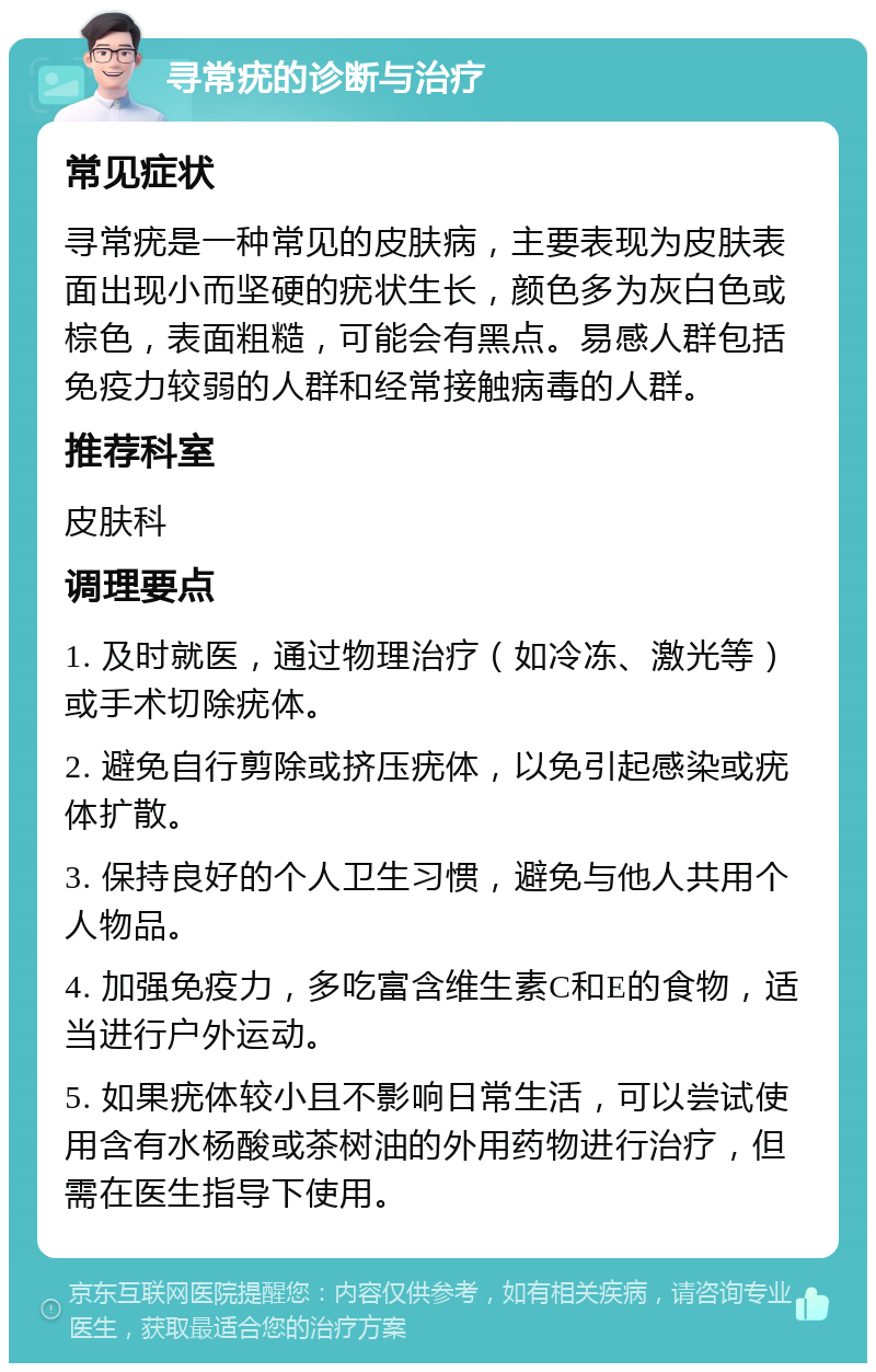 寻常疣的诊断与治疗 常见症状 寻常疣是一种常见的皮肤病，主要表现为皮肤表面出现小而坚硬的疣状生长，颜色多为灰白色或棕色，表面粗糙，可能会有黑点。易感人群包括免疫力较弱的人群和经常接触病毒的人群。 推荐科室 皮肤科 调理要点 1. 及时就医，通过物理治疗（如冷冻、激光等）或手术切除疣体。 2. 避免自行剪除或挤压疣体，以免引起感染或疣体扩散。 3. 保持良好的个人卫生习惯，避免与他人共用个人物品。 4. 加强免疫力，多吃富含维生素C和E的食物，适当进行户外运动。 5. 如果疣体较小且不影响日常生活，可以尝试使用含有水杨酸或茶树油的外用药物进行治疗，但需在医生指导下使用。