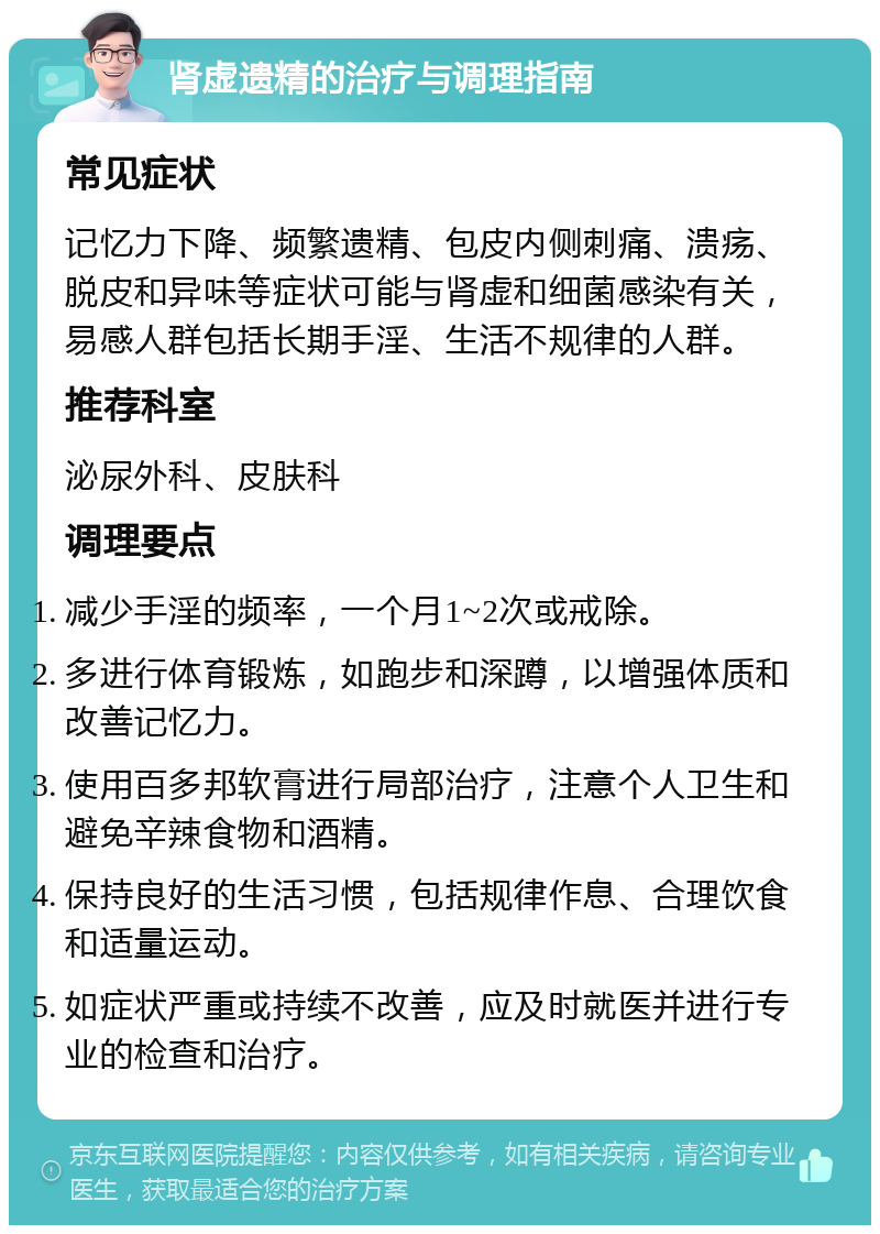 肾虚遗精的治疗与调理指南 常见症状 记忆力下降、频繁遗精、包皮内侧刺痛、溃疡、脱皮和异味等症状可能与肾虚和细菌感染有关，易感人群包括长期手淫、生活不规律的人群。 推荐科室 泌尿外科、皮肤科 调理要点 减少手淫的频率，一个月1~2次或戒除。 多进行体育锻炼，如跑步和深蹲，以增强体质和改善记忆力。 使用百多邦软膏进行局部治疗，注意个人卫生和避免辛辣食物和酒精。 保持良好的生活习惯，包括规律作息、合理饮食和适量运动。 如症状严重或持续不改善，应及时就医并进行专业的检查和治疗。