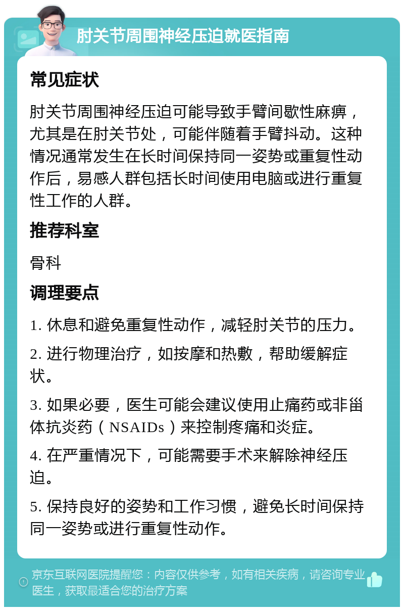 肘关节周围神经压迫就医指南 常见症状 肘关节周围神经压迫可能导致手臂间歇性麻痹，尤其是在肘关节处，可能伴随着手臂抖动。这种情况通常发生在长时间保持同一姿势或重复性动作后，易感人群包括长时间使用电脑或进行重复性工作的人群。 推荐科室 骨科 调理要点 1. 休息和避免重复性动作，减轻肘关节的压力。 2. 进行物理治疗，如按摩和热敷，帮助缓解症状。 3. 如果必要，医生可能会建议使用止痛药或非甾体抗炎药（NSAIDs）来控制疼痛和炎症。 4. 在严重情况下，可能需要手术来解除神经压迫。 5. 保持良好的姿势和工作习惯，避免长时间保持同一姿势或进行重复性动作。