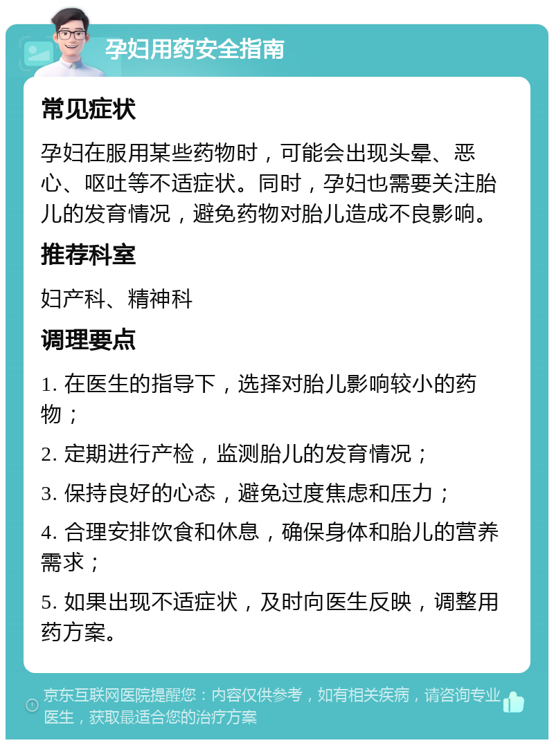 孕妇用药安全指南 常见症状 孕妇在服用某些药物时，可能会出现头晕、恶心、呕吐等不适症状。同时，孕妇也需要关注胎儿的发育情况，避免药物对胎儿造成不良影响。 推荐科室 妇产科、精神科 调理要点 1. 在医生的指导下，选择对胎儿影响较小的药物； 2. 定期进行产检，监测胎儿的发育情况； 3. 保持良好的心态，避免过度焦虑和压力； 4. 合理安排饮食和休息，确保身体和胎儿的营养需求； 5. 如果出现不适症状，及时向医生反映，调整用药方案。