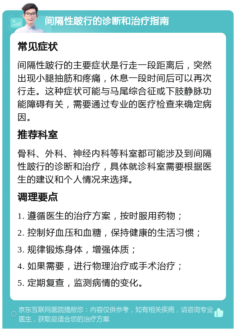 间隔性跛行的诊断和治疗指南 常见症状 间隔性跛行的主要症状是行走一段距离后，突然出现小腿抽筋和疼痛，休息一段时间后可以再次行走。这种症状可能与马尾综合征或下肢静脉功能障碍有关，需要通过专业的医疗检查来确定病因。 推荐科室 骨科、外科、神经内科等科室都可能涉及到间隔性跛行的诊断和治疗，具体就诊科室需要根据医生的建议和个人情况来选择。 调理要点 1. 遵循医生的治疗方案，按时服用药物； 2. 控制好血压和血糖，保持健康的生活习惯； 3. 规律锻炼身体，增强体质； 4. 如果需要，进行物理治疗或手术治疗； 5. 定期复查，监测病情的变化。