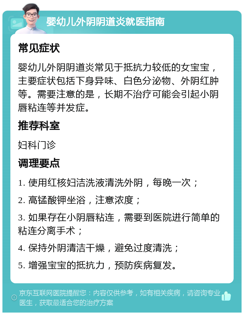 婴幼儿外阴阴道炎就医指南 常见症状 婴幼儿外阴阴道炎常见于抵抗力较低的女宝宝，主要症状包括下身异味、白色分泌物、外阴红肿等。需要注意的是，长期不治疗可能会引起小阴唇粘连等并发症。 推荐科室 妇科门诊 调理要点 1. 使用红核妇洁洗液清洗外阴，每晚一次； 2. 高锰酸钾坐浴，注意浓度； 3. 如果存在小阴唇粘连，需要到医院进行简单的粘连分离手术； 4. 保持外阴清洁干燥，避免过度清洗； 5. 增强宝宝的抵抗力，预防疾病复发。