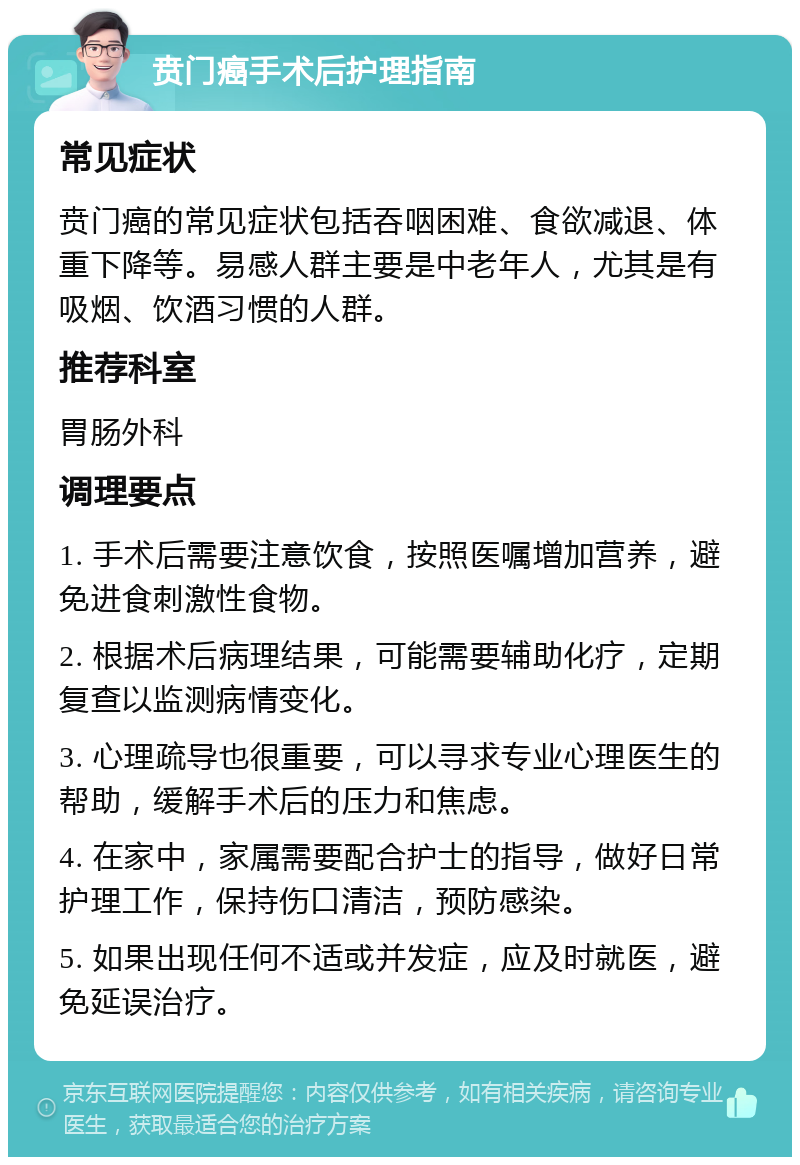 贲门癌手术后护理指南 常见症状 贲门癌的常见症状包括吞咽困难、食欲减退、体重下降等。易感人群主要是中老年人，尤其是有吸烟、饮酒习惯的人群。 推荐科室 胃肠外科 调理要点 1. 手术后需要注意饮食，按照医嘱增加营养，避免进食刺激性食物。 2. 根据术后病理结果，可能需要辅助化疗，定期复查以监测病情变化。 3. 心理疏导也很重要，可以寻求专业心理医生的帮助，缓解手术后的压力和焦虑。 4. 在家中，家属需要配合护士的指导，做好日常护理工作，保持伤口清洁，预防感染。 5. 如果出现任何不适或并发症，应及时就医，避免延误治疗。