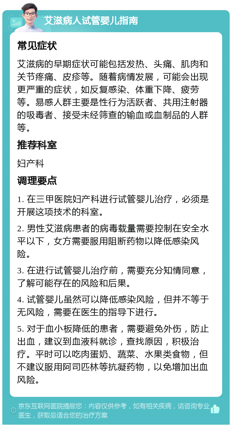 艾滋病人试管婴儿指南 常见症状 艾滋病的早期症状可能包括发热、头痛、肌肉和关节疼痛、皮疹等。随着病情发展，可能会出现更严重的症状，如反复感染、体重下降、疲劳等。易感人群主要是性行为活跃者、共用注射器的吸毒者、接受未经筛查的输血或血制品的人群等。 推荐科室 妇产科 调理要点 1. 在三甲医院妇产科进行试管婴儿治疗，必须是开展这项技术的科室。 2. 男性艾滋病患者的病毒载量需要控制在安全水平以下，女方需要服用阻断药物以降低感染风险。 3. 在进行试管婴儿治疗前，需要充分知情同意，了解可能存在的风险和后果。 4. 试管婴儿虽然可以降低感染风险，但并不等于无风险，需要在医生的指导下进行。 5. 对于血小板降低的患者，需要避免外伤，防止出血，建议到血液科就诊，查找原因，积极治疗。平时可以吃肉蛋奶、蔬菜、水果类食物，但不建议服用阿司匹林等抗凝药物，以免增加出血风险。