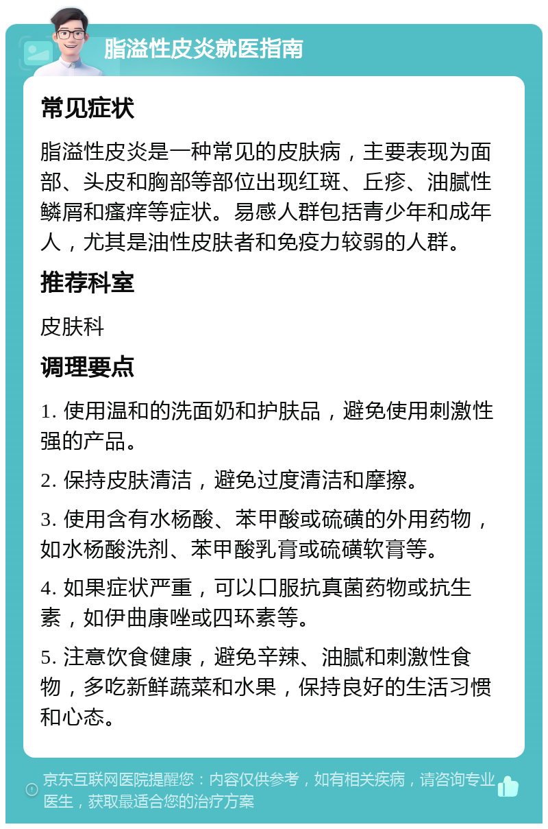 脂溢性皮炎就医指南 常见症状 脂溢性皮炎是一种常见的皮肤病，主要表现为面部、头皮和胸部等部位出现红斑、丘疹、油腻性鳞屑和瘙痒等症状。易感人群包括青少年和成年人，尤其是油性皮肤者和免疫力较弱的人群。 推荐科室 皮肤科 调理要点 1. 使用温和的洗面奶和护肤品，避免使用刺激性强的产品。 2. 保持皮肤清洁，避免过度清洁和摩擦。 3. 使用含有水杨酸、苯甲酸或硫磺的外用药物，如水杨酸洗剂、苯甲酸乳膏或硫磺软膏等。 4. 如果症状严重，可以口服抗真菌药物或抗生素，如伊曲康唑或四环素等。 5. 注意饮食健康，避免辛辣、油腻和刺激性食物，多吃新鲜蔬菜和水果，保持良好的生活习惯和心态。