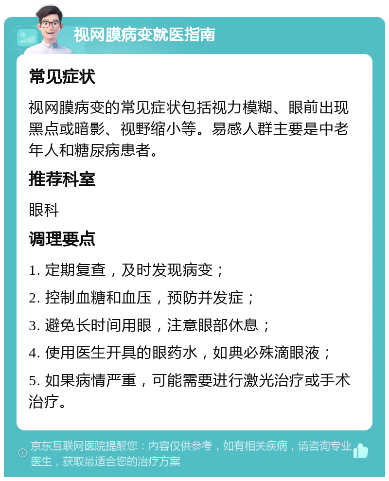 视网膜病变就医指南 常见症状 视网膜病变的常见症状包括视力模糊、眼前出现黑点或暗影、视野缩小等。易感人群主要是中老年人和糖尿病患者。 推荐科室 眼科 调理要点 1. 定期复查，及时发现病变； 2. 控制血糖和血压，预防并发症； 3. 避免长时间用眼，注意眼部休息； 4. 使用医生开具的眼药水，如典必殊滴眼液； 5. 如果病情严重，可能需要进行激光治疗或手术治疗。