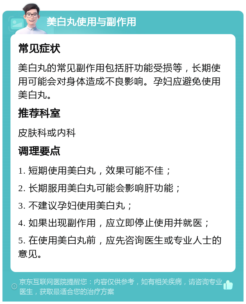 美白丸使用与副作用 常见症状 美白丸的常见副作用包括肝功能受损等，长期使用可能会对身体造成不良影响。孕妇应避免使用美白丸。 推荐科室 皮肤科或内科 调理要点 1. 短期使用美白丸，效果可能不佳； 2. 长期服用美白丸可能会影响肝功能； 3. 不建议孕妇使用美白丸； 4. 如果出现副作用，应立即停止使用并就医； 5. 在使用美白丸前，应先咨询医生或专业人士的意见。