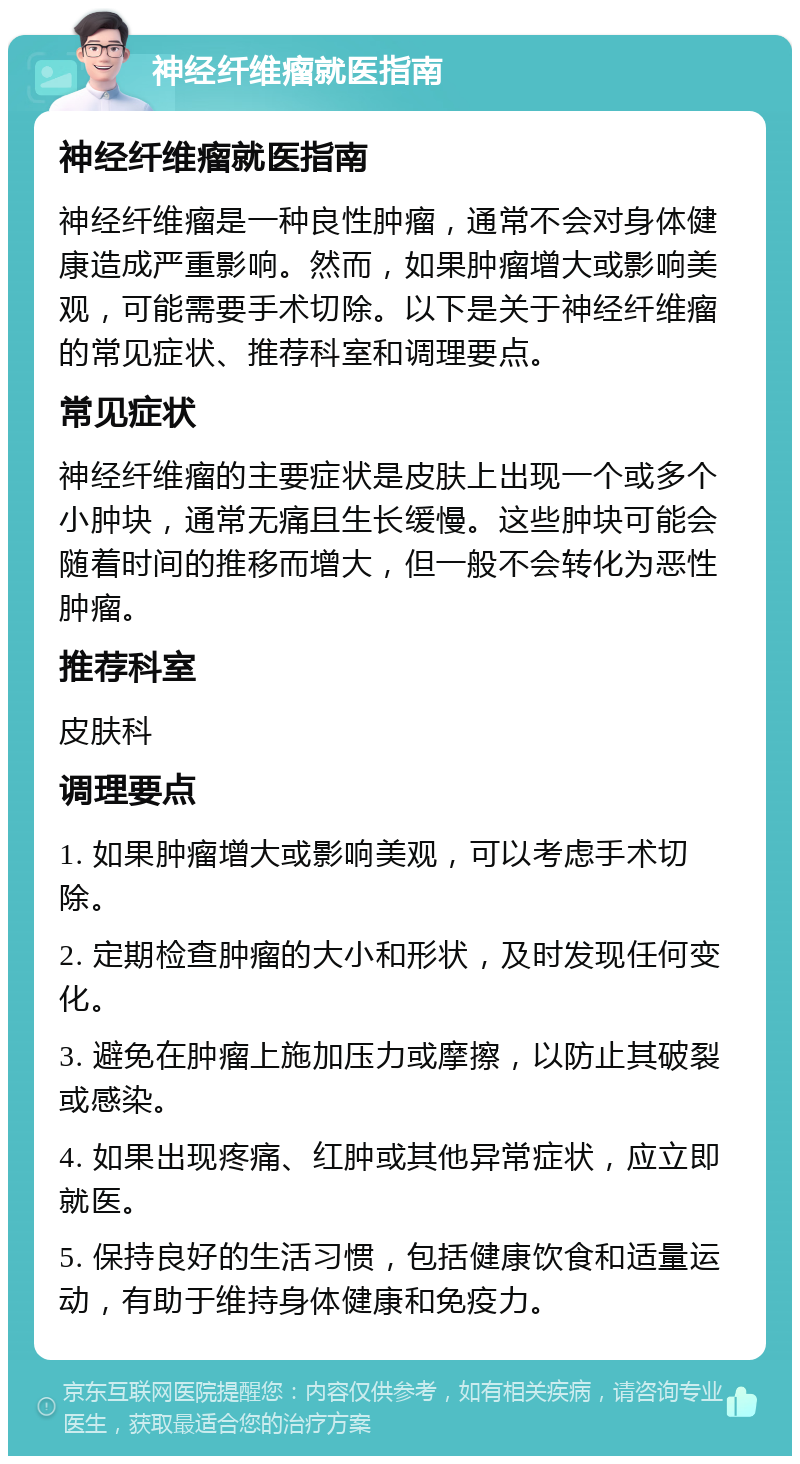 神经纤维瘤就医指南 神经纤维瘤就医指南 神经纤维瘤是一种良性肿瘤，通常不会对身体健康造成严重影响。然而，如果肿瘤增大或影响美观，可能需要手术切除。以下是关于神经纤维瘤的常见症状、推荐科室和调理要点。 常见症状 神经纤维瘤的主要症状是皮肤上出现一个或多个小肿块，通常无痛且生长缓慢。这些肿块可能会随着时间的推移而增大，但一般不会转化为恶性肿瘤。 推荐科室 皮肤科 调理要点 1. 如果肿瘤增大或影响美观，可以考虑手术切除。 2. 定期检查肿瘤的大小和形状，及时发现任何变化。 3. 避免在肿瘤上施加压力或摩擦，以防止其破裂或感染。 4. 如果出现疼痛、红肿或其他异常症状，应立即就医。 5. 保持良好的生活习惯，包括健康饮食和适量运动，有助于维持身体健康和免疫力。