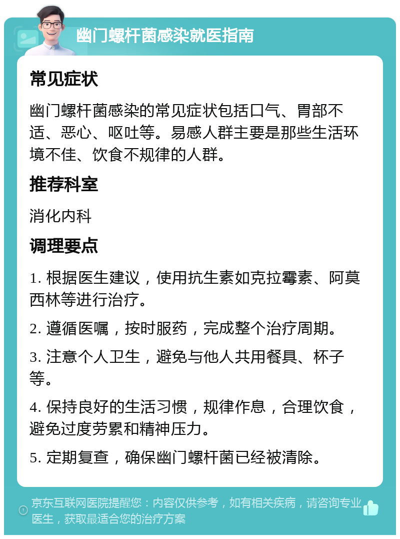 幽门螺杆菌感染就医指南 常见症状 幽门螺杆菌感染的常见症状包括口气、胃部不适、恶心、呕吐等。易感人群主要是那些生活环境不佳、饮食不规律的人群。 推荐科室 消化内科 调理要点 1. 根据医生建议，使用抗生素如克拉霉素、阿莫西林等进行治疗。 2. 遵循医嘱，按时服药，完成整个治疗周期。 3. 注意个人卫生，避免与他人共用餐具、杯子等。 4. 保持良好的生活习惯，规律作息，合理饮食，避免过度劳累和精神压力。 5. 定期复查，确保幽门螺杆菌已经被清除。