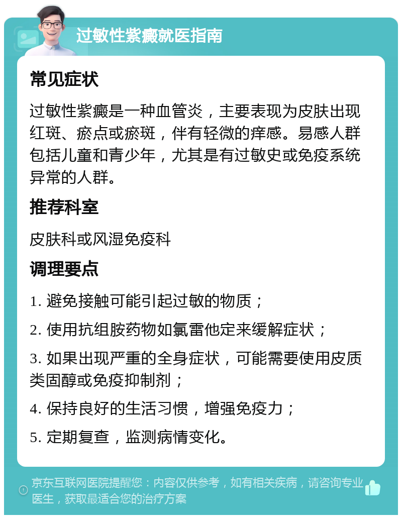 过敏性紫癜就医指南 常见症状 过敏性紫癜是一种血管炎，主要表现为皮肤出现红斑、瘀点或瘀斑，伴有轻微的痒感。易感人群包括儿童和青少年，尤其是有过敏史或免疫系统异常的人群。 推荐科室 皮肤科或风湿免疫科 调理要点 1. 避免接触可能引起过敏的物质； 2. 使用抗组胺药物如氯雷他定来缓解症状； 3. 如果出现严重的全身症状，可能需要使用皮质类固醇或免疫抑制剂； 4. 保持良好的生活习惯，增强免疫力； 5. 定期复查，监测病情变化。