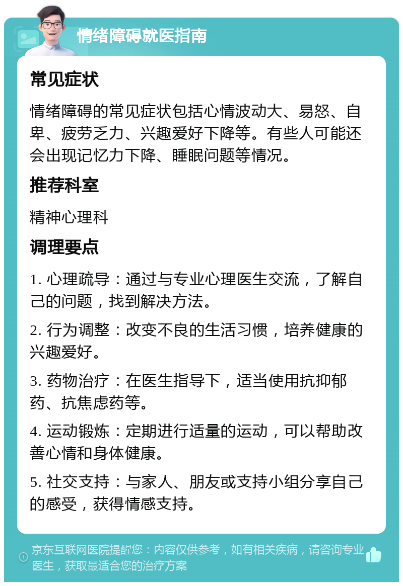 情绪障碍就医指南 常见症状 情绪障碍的常见症状包括心情波动大、易怒、自卑、疲劳乏力、兴趣爱好下降等。有些人可能还会出现记忆力下降、睡眠问题等情况。 推荐科室 精神心理科 调理要点 1. 心理疏导：通过与专业心理医生交流，了解自己的问题，找到解决方法。 2. 行为调整：改变不良的生活习惯，培养健康的兴趣爱好。 3. 药物治疗：在医生指导下，适当使用抗抑郁药、抗焦虑药等。 4. 运动锻炼：定期进行适量的运动，可以帮助改善心情和身体健康。 5. 社交支持：与家人、朋友或支持小组分享自己的感受，获得情感支持。