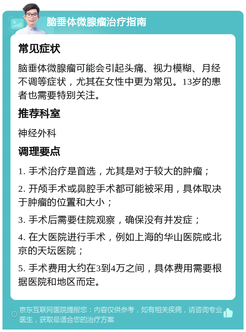 脑垂体微腺瘤治疗指南 常见症状 脑垂体微腺瘤可能会引起头痛、视力模糊、月经不调等症状，尤其在女性中更为常见。13岁的患者也需要特别关注。 推荐科室 神经外科 调理要点 1. 手术治疗是首选，尤其是对于较大的肿瘤； 2. 开颅手术或鼻腔手术都可能被采用，具体取决于肿瘤的位置和大小； 3. 手术后需要住院观察，确保没有并发症； 4. 在大医院进行手术，例如上海的华山医院或北京的天坛医院； 5. 手术费用大约在3到4万之间，具体费用需要根据医院和地区而定。