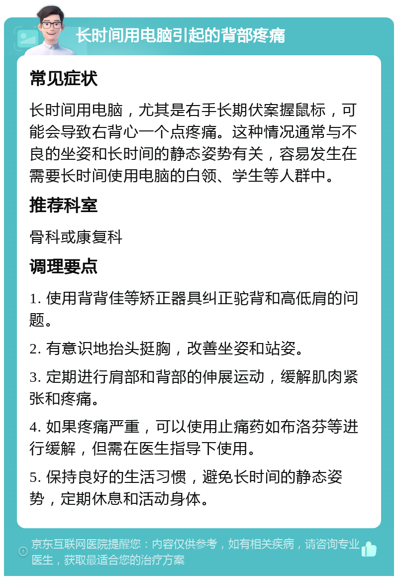 长时间用电脑引起的背部疼痛 常见症状 长时间用电脑，尤其是右手长期伏案握鼠标，可能会导致右背心一个点疼痛。这种情况通常与不良的坐姿和长时间的静态姿势有关，容易发生在需要长时间使用电脑的白领、学生等人群中。 推荐科室 骨科或康复科 调理要点 1. 使用背背佳等矫正器具纠正驼背和高低肩的问题。 2. 有意识地抬头挺胸，改善坐姿和站姿。 3. 定期进行肩部和背部的伸展运动，缓解肌肉紧张和疼痛。 4. 如果疼痛严重，可以使用止痛药如布洛芬等进行缓解，但需在医生指导下使用。 5. 保持良好的生活习惯，避免长时间的静态姿势，定期休息和活动身体。