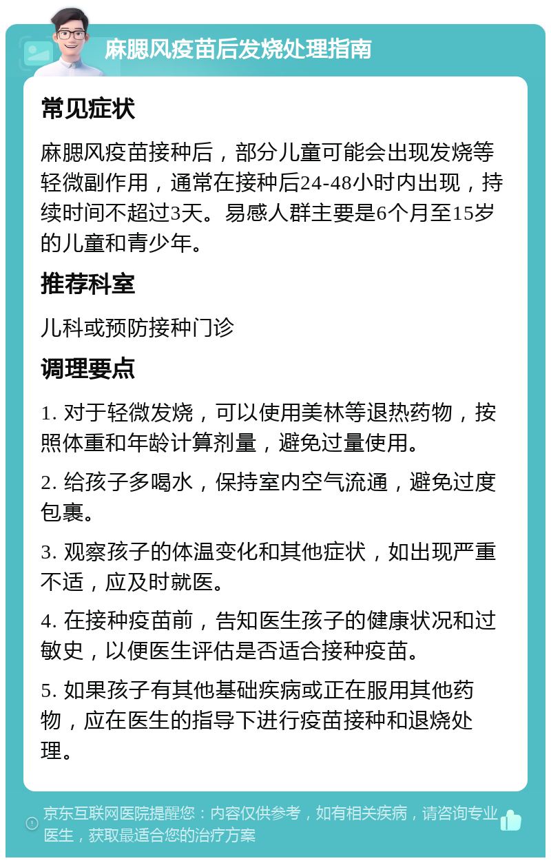 麻腮风疫苗后发烧处理指南 常见症状 麻腮风疫苗接种后，部分儿童可能会出现发烧等轻微副作用，通常在接种后24-48小时内出现，持续时间不超过3天。易感人群主要是6个月至15岁的儿童和青少年。 推荐科室 儿科或预防接种门诊 调理要点 1. 对于轻微发烧，可以使用美林等退热药物，按照体重和年龄计算剂量，避免过量使用。 2. 给孩子多喝水，保持室内空气流通，避免过度包裹。 3. 观察孩子的体温变化和其他症状，如出现严重不适，应及时就医。 4. 在接种疫苗前，告知医生孩子的健康状况和过敏史，以便医生评估是否适合接种疫苗。 5. 如果孩子有其他基础疾病或正在服用其他药物，应在医生的指导下进行疫苗接种和退烧处理。