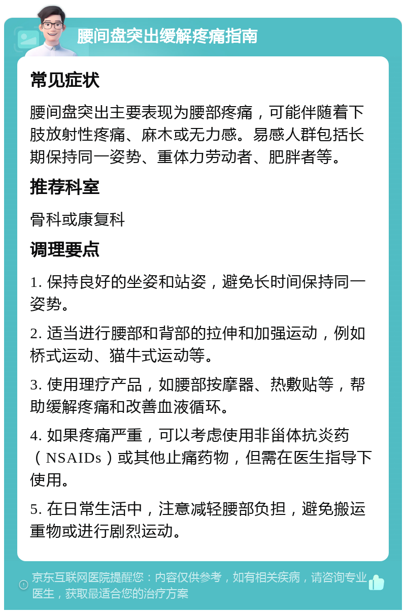 腰间盘突出缓解疼痛指南 常见症状 腰间盘突出主要表现为腰部疼痛，可能伴随着下肢放射性疼痛、麻木或无力感。易感人群包括长期保持同一姿势、重体力劳动者、肥胖者等。 推荐科室 骨科或康复科 调理要点 1. 保持良好的坐姿和站姿，避免长时间保持同一姿势。 2. 适当进行腰部和背部的拉伸和加强运动，例如桥式运动、猫牛式运动等。 3. 使用理疗产品，如腰部按摩器、热敷贴等，帮助缓解疼痛和改善血液循环。 4. 如果疼痛严重，可以考虑使用非甾体抗炎药（NSAIDs）或其他止痛药物，但需在医生指导下使用。 5. 在日常生活中，注意减轻腰部负担，避免搬运重物或进行剧烈运动。