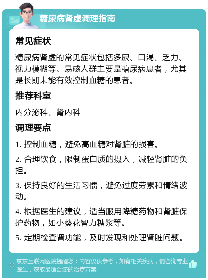 糖尿病肾虚调理指南 常见症状 糖尿病肾虚的常见症状包括多尿、口渴、乏力、视力模糊等。易感人群主要是糖尿病患者，尤其是长期未能有效控制血糖的患者。 推荐科室 内分泌科、肾内科 调理要点 1. 控制血糖，避免高血糖对肾脏的损害。 2. 合理饮食，限制蛋白质的摄入，减轻肾脏的负担。 3. 保持良好的生活习惯，避免过度劳累和情绪波动。 4. 根据医生的建议，适当服用降糖药物和肾脏保护药物，如小葵花智力糖浆等。 5. 定期检查肾功能，及时发现和处理肾脏问题。