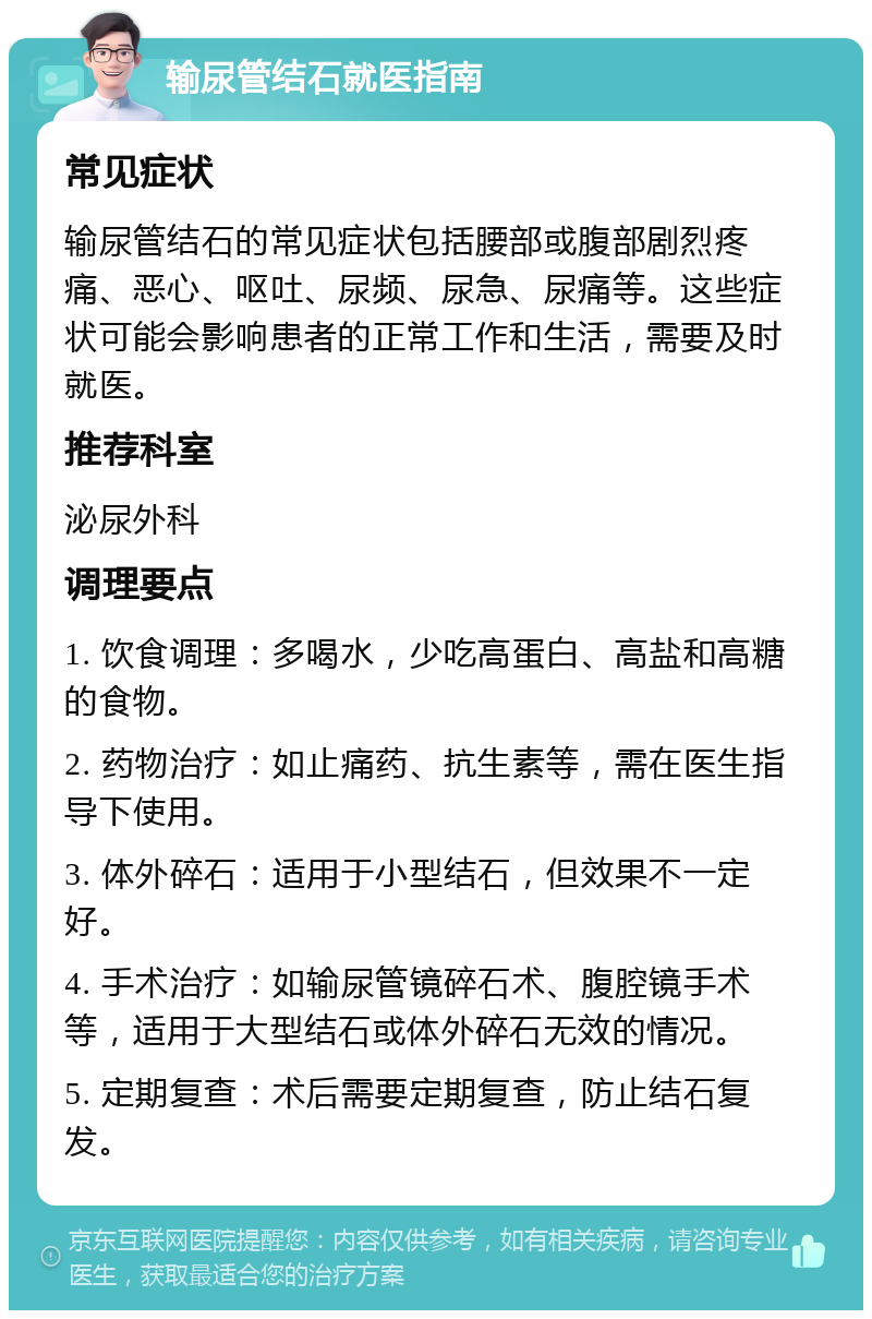 输尿管结石就医指南 常见症状 输尿管结石的常见症状包括腰部或腹部剧烈疼痛、恶心、呕吐、尿频、尿急、尿痛等。这些症状可能会影响患者的正常工作和生活，需要及时就医。 推荐科室 泌尿外科 调理要点 1. 饮食调理：多喝水，少吃高蛋白、高盐和高糖的食物。 2. 药物治疗：如止痛药、抗生素等，需在医生指导下使用。 3. 体外碎石：适用于小型结石，但效果不一定好。 4. 手术治疗：如输尿管镜碎石术、腹腔镜手术等，适用于大型结石或体外碎石无效的情况。 5. 定期复查：术后需要定期复查，防止结石复发。