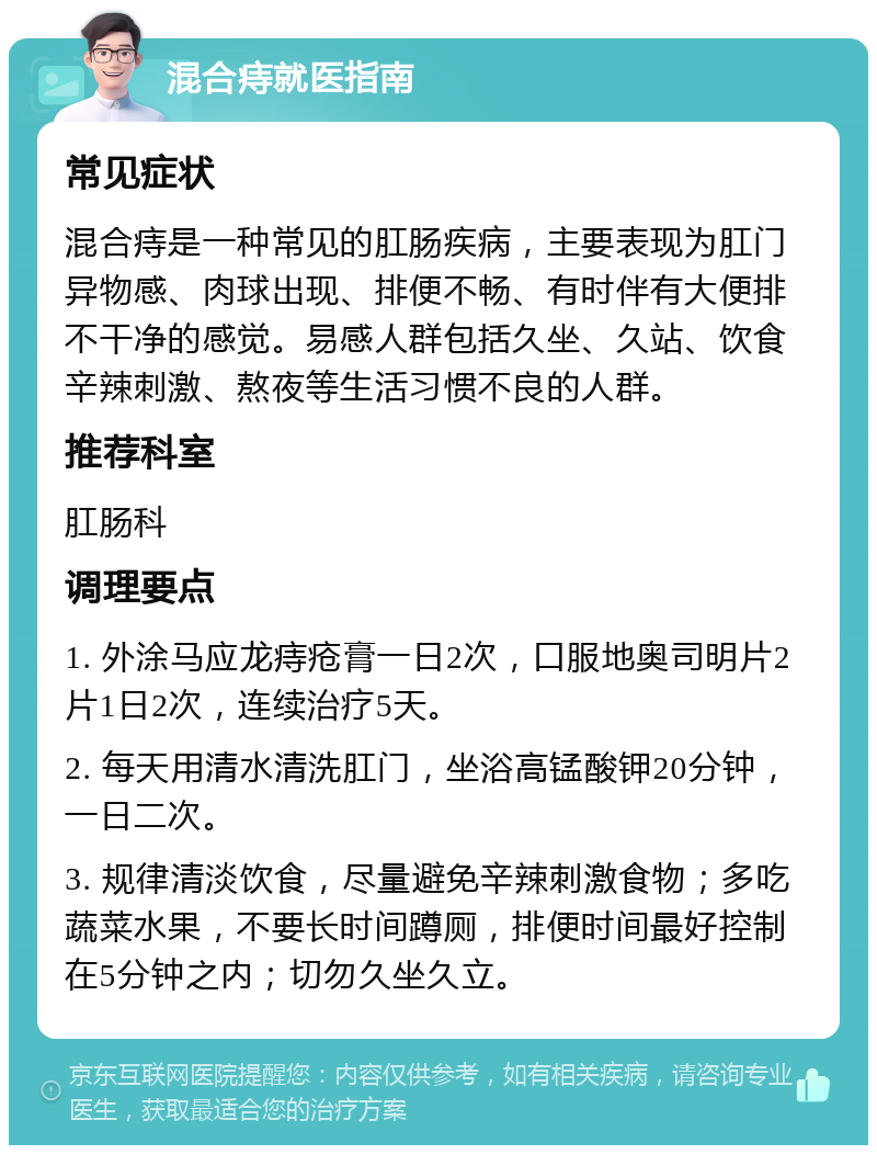 混合痔就医指南 常见症状 混合痔是一种常见的肛肠疾病，主要表现为肛门异物感、肉球出现、排便不畅、有时伴有大便排不干净的感觉。易感人群包括久坐、久站、饮食辛辣刺激、熬夜等生活习惯不良的人群。 推荐科室 肛肠科 调理要点 1. 外涂马应龙痔疮膏一日2次，口服地奥司明片2片1日2次，连续治疗5天。 2. 每天用清水清洗肛门，坐浴高锰酸钾20分钟，一日二次。 3. 规律清淡饮食，尽量避免辛辣刺激食物；多吃蔬菜水果，不要长时间蹲厕，排便时间最好控制在5分钟之内；切勿久坐久立。