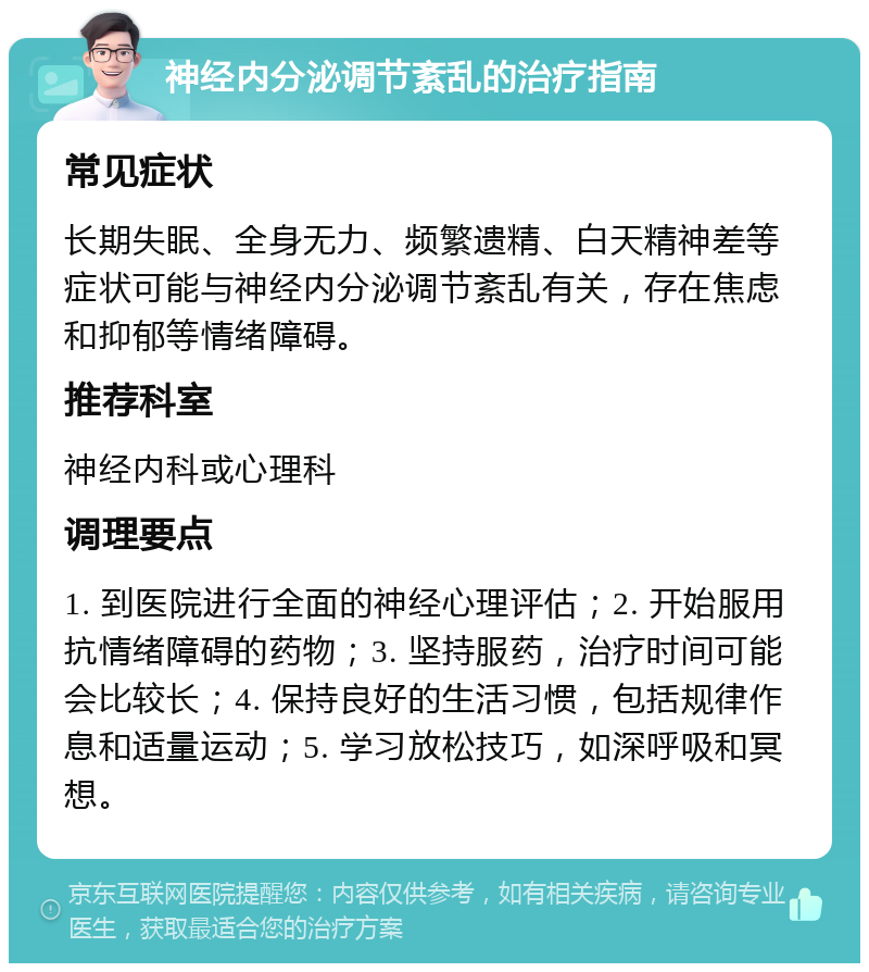 神经内分泌调节紊乱的治疗指南 常见症状 长期失眠、全身无力、频繁遗精、白天精神差等症状可能与神经内分泌调节紊乱有关，存在焦虑和抑郁等情绪障碍。 推荐科室 神经内科或心理科 调理要点 1. 到医院进行全面的神经心理评估；2. 开始服用抗情绪障碍的药物；3. 坚持服药，治疗时间可能会比较长；4. 保持良好的生活习惯，包括规律作息和适量运动；5. 学习放松技巧，如深呼吸和冥想。