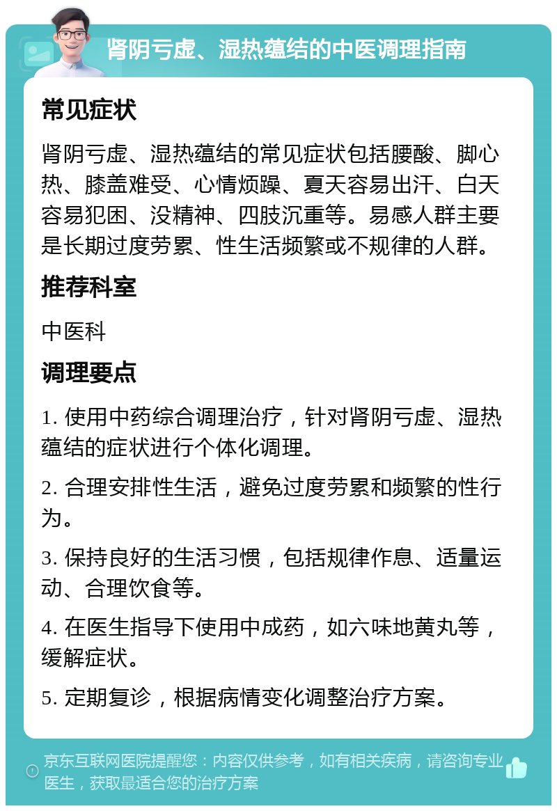 肾阴亏虚、湿热蕴结的中医调理指南 常见症状 肾阴亏虚、湿热蕴结的常见症状包括腰酸、脚心热、膝盖难受、心情烦躁、夏天容易出汗、白天容易犯困、没精神、四肢沉重等。易感人群主要是长期过度劳累、性生活频繁或不规律的人群。 推荐科室 中医科 调理要点 1. 使用中药综合调理治疗，针对肾阴亏虚、湿热蕴结的症状进行个体化调理。 2. 合理安排性生活，避免过度劳累和频繁的性行为。 3. 保持良好的生活习惯，包括规律作息、适量运动、合理饮食等。 4. 在医生指导下使用中成药，如六味地黄丸等，缓解症状。 5. 定期复诊，根据病情变化调整治疗方案。