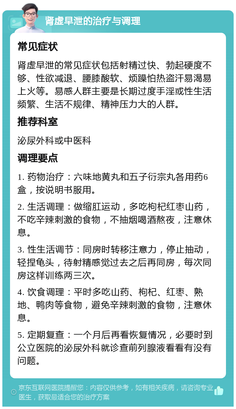 肾虚早泄的治疗与调理 常见症状 肾虚早泄的常见症状包括射精过快、勃起硬度不够、性欲减退、腰膝酸软、烦躁怕热盗汗易渴易上火等。易感人群主要是长期过度手淫或性生活频繁、生活不规律、精神压力大的人群。 推荐科室 泌尿外科或中医科 调理要点 1. 药物治疗：六味地黄丸和五子衍宗丸各用药6盒，按说明书服用。 2. 生活调理：做缩肛运动，多吃枸杞红枣山药，不吃辛辣刺激的食物，不抽烟喝酒熬夜，注意休息。 3. 性生活调节：同房时转移注意力，停止抽动，轻捏龟头，待射精感觉过去之后再同房，每次同房这样训练两三次。 4. 饮食调理：平时多吃山药、枸杞、红枣、熟地、鸭肉等食物，避免辛辣刺激的食物，注意休息。 5. 定期复查：一个月后再看恢复情况，必要时到公立医院的泌尿外科就诊查前列腺液看看有没有问题。