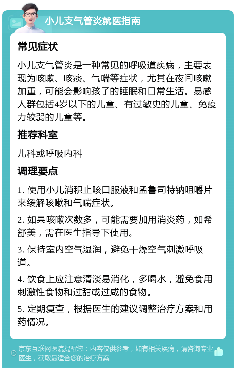 小儿支气管炎就医指南 常见症状 小儿支气管炎是一种常见的呼吸道疾病，主要表现为咳嗽、咳痰、气喘等症状，尤其在夜间咳嗽加重，可能会影响孩子的睡眠和日常生活。易感人群包括4岁以下的儿童、有过敏史的儿童、免疫力较弱的儿童等。 推荐科室 儿科或呼吸内科 调理要点 1. 使用小儿消积止咳口服液和孟鲁司特钠咀嚼片来缓解咳嗽和气喘症状。 2. 如果咳嗽次数多，可能需要加用消炎药，如希舒美，需在医生指导下使用。 3. 保持室内空气湿润，避免干燥空气刺激呼吸道。 4. 饮食上应注意清淡易消化，多喝水，避免食用刺激性食物和过甜或过咸的食物。 5. 定期复查，根据医生的建议调整治疗方案和用药情况。