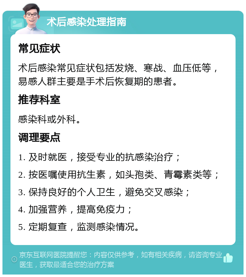 术后感染处理指南 常见症状 术后感染常见症状包括发烧、寒战、血压低等，易感人群主要是手术后恢复期的患者。 推荐科室 感染科或外科。 调理要点 1. 及时就医，接受专业的抗感染治疗； 2. 按医嘱使用抗生素，如头孢类、青霉素类等； 3. 保持良好的个人卫生，避免交叉感染； 4. 加强营养，提高免疫力； 5. 定期复查，监测感染情况。