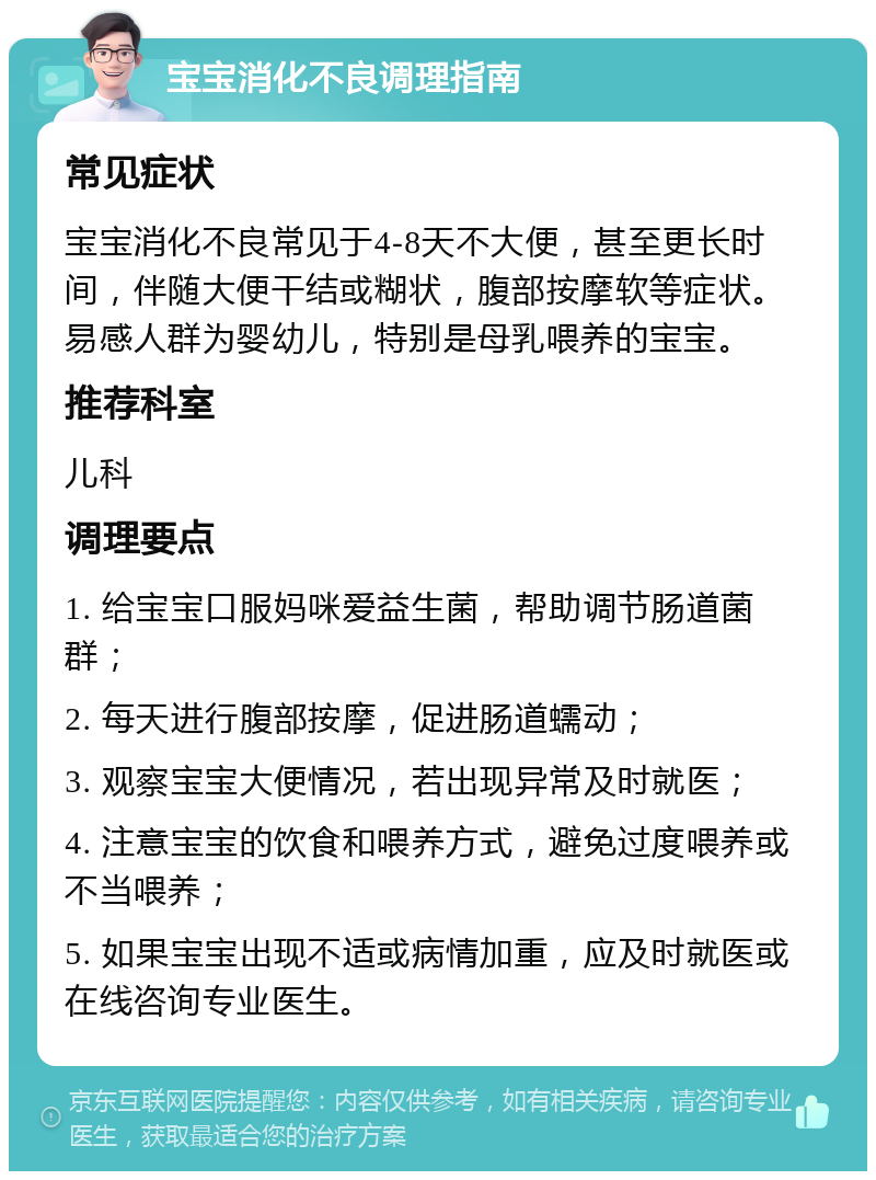 宝宝消化不良调理指南 常见症状 宝宝消化不良常见于4-8天不大便，甚至更长时间，伴随大便干结或糊状，腹部按摩软等症状。易感人群为婴幼儿，特别是母乳喂养的宝宝。 推荐科室 儿科 调理要点 1. 给宝宝口服妈咪爱益生菌，帮助调节肠道菌群； 2. 每天进行腹部按摩，促进肠道蠕动； 3. 观察宝宝大便情况，若出现异常及时就医； 4. 注意宝宝的饮食和喂养方式，避免过度喂养或不当喂养； 5. 如果宝宝出现不适或病情加重，应及时就医或在线咨询专业医生。