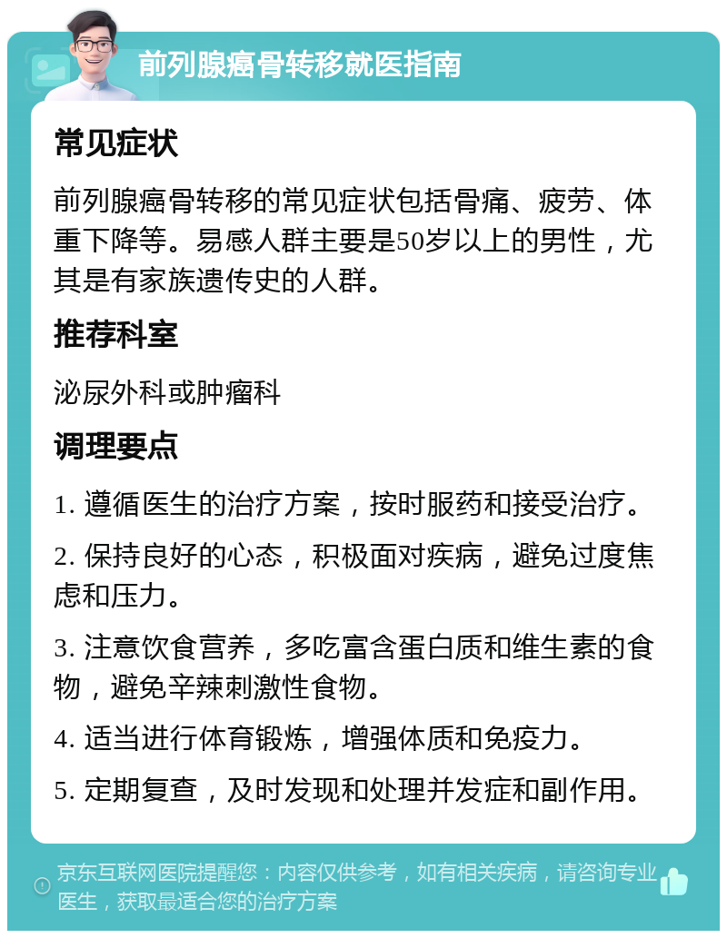 前列腺癌骨转移就医指南 常见症状 前列腺癌骨转移的常见症状包括骨痛、疲劳、体重下降等。易感人群主要是50岁以上的男性，尤其是有家族遗传史的人群。 推荐科室 泌尿外科或肿瘤科 调理要点 1. 遵循医生的治疗方案，按时服药和接受治疗。 2. 保持良好的心态，积极面对疾病，避免过度焦虑和压力。 3. 注意饮食营养，多吃富含蛋白质和维生素的食物，避免辛辣刺激性食物。 4. 适当进行体育锻炼，增强体质和免疫力。 5. 定期复查，及时发现和处理并发症和副作用。