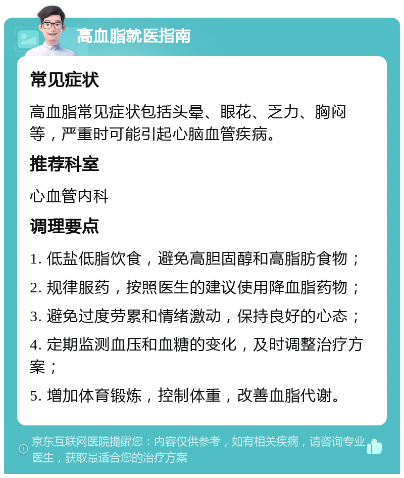 高血脂就医指南 常见症状 高血脂常见症状包括头晕、眼花、乏力、胸闷等，严重时可能引起心脑血管疾病。 推荐科室 心血管内科 调理要点 1. 低盐低脂饮食，避免高胆固醇和高脂肪食物； 2. 规律服药，按照医生的建议使用降血脂药物； 3. 避免过度劳累和情绪激动，保持良好的心态； 4. 定期监测血压和血糖的变化，及时调整治疗方案； 5. 增加体育锻炼，控制体重，改善血脂代谢。