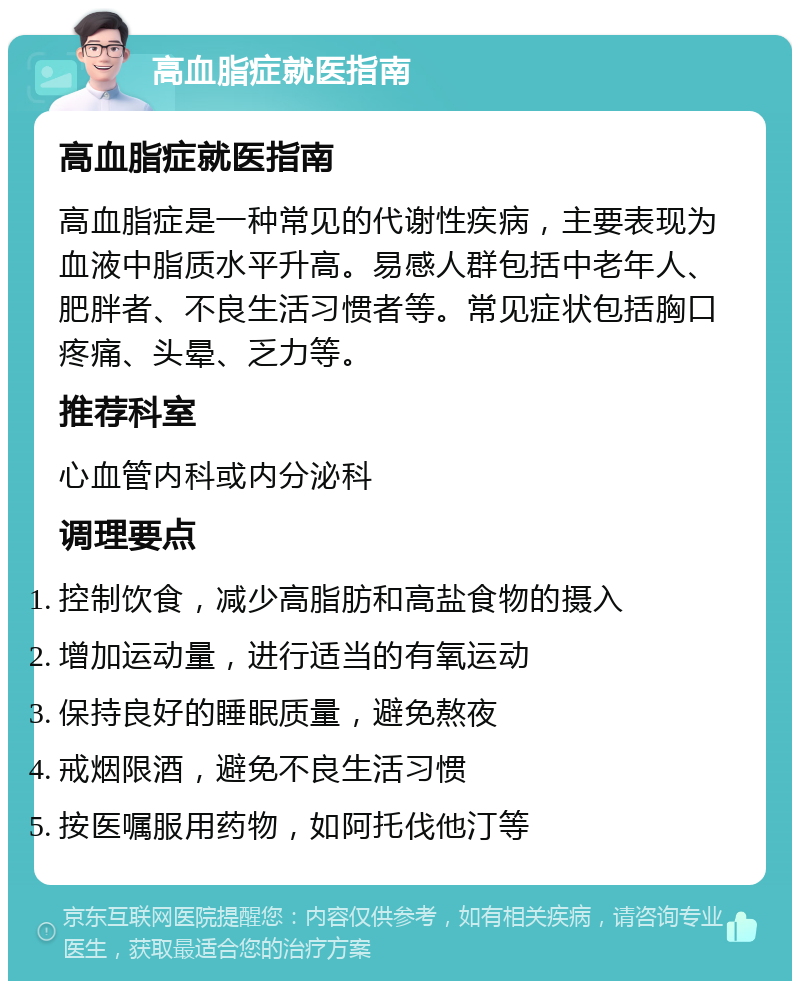 高血脂症就医指南 高血脂症就医指南 高血脂症是一种常见的代谢性疾病，主要表现为血液中脂质水平升高。易感人群包括中老年人、肥胖者、不良生活习惯者等。常见症状包括胸口疼痛、头晕、乏力等。 推荐科室 心血管内科或内分泌科 调理要点 控制饮食，减少高脂肪和高盐食物的摄入 增加运动量，进行适当的有氧运动 保持良好的睡眠质量，避免熬夜 戒烟限酒，避免不良生活习惯 按医嘱服用药物，如阿托伐他汀等