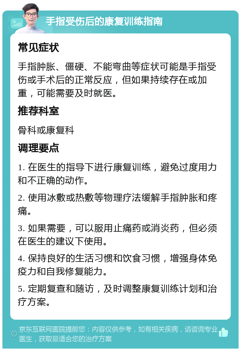 手指受伤后的康复训练指南 常见症状 手指肿胀、僵硬、不能弯曲等症状可能是手指受伤或手术后的正常反应，但如果持续存在或加重，可能需要及时就医。 推荐科室 骨科或康复科 调理要点 1. 在医生的指导下进行康复训练，避免过度用力和不正确的动作。 2. 使用冰敷或热敷等物理疗法缓解手指肿胀和疼痛。 3. 如果需要，可以服用止痛药或消炎药，但必须在医生的建议下使用。 4. 保持良好的生活习惯和饮食习惯，增强身体免疫力和自我修复能力。 5. 定期复查和随访，及时调整康复训练计划和治疗方案。