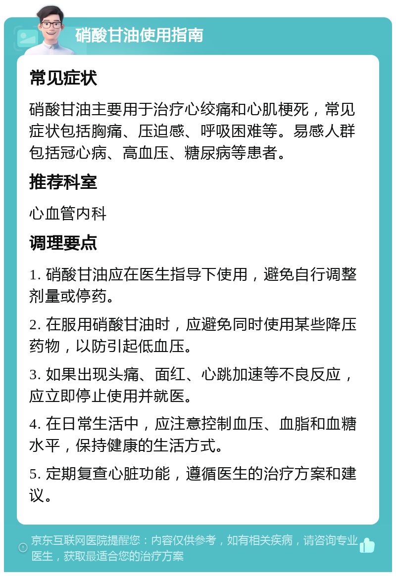 硝酸甘油使用指南 常见症状 硝酸甘油主要用于治疗心绞痛和心肌梗死，常见症状包括胸痛、压迫感、呼吸困难等。易感人群包括冠心病、高血压、糖尿病等患者。 推荐科室 心血管内科 调理要点 1. 硝酸甘油应在医生指导下使用，避免自行调整剂量或停药。 2. 在服用硝酸甘油时，应避免同时使用某些降压药物，以防引起低血压。 3. 如果出现头痛、面红、心跳加速等不良反应，应立即停止使用并就医。 4. 在日常生活中，应注意控制血压、血脂和血糖水平，保持健康的生活方式。 5. 定期复查心脏功能，遵循医生的治疗方案和建议。