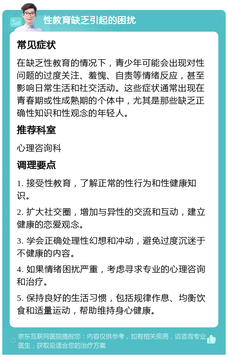 性教育缺乏引起的困扰 常见症状 在缺乏性教育的情况下，青少年可能会出现对性问题的过度关注、羞愧、自责等情绪反应，甚至影响日常生活和社交活动。这些症状通常出现在青春期或性成熟期的个体中，尤其是那些缺乏正确性知识和性观念的年轻人。 推荐科室 心理咨询科 调理要点 1. 接受性教育，了解正常的性行为和性健康知识。 2. 扩大社交圈，增加与异性的交流和互动，建立健康的恋爱观念。 3. 学会正确处理性幻想和冲动，避免过度沉迷于不健康的内容。 4. 如果情绪困扰严重，考虑寻求专业的心理咨询和治疗。 5. 保持良好的生活习惯，包括规律作息、均衡饮食和适量运动，帮助维持身心健康。