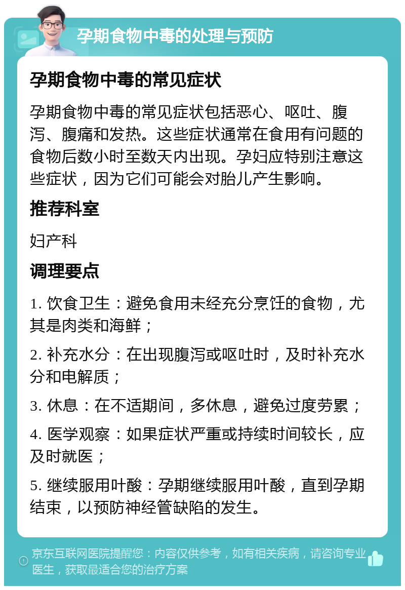 孕期食物中毒的处理与预防 孕期食物中毒的常见症状 孕期食物中毒的常见症状包括恶心、呕吐、腹泻、腹痛和发热。这些症状通常在食用有问题的食物后数小时至数天内出现。孕妇应特别注意这些症状，因为它们可能会对胎儿产生影响。 推荐科室 妇产科 调理要点 1. 饮食卫生：避免食用未经充分烹饪的食物，尤其是肉类和海鲜； 2. 补充水分：在出现腹泻或呕吐时，及时补充水分和电解质； 3. 休息：在不适期间，多休息，避免过度劳累； 4. 医学观察：如果症状严重或持续时间较长，应及时就医； 5. 继续服用叶酸：孕期继续服用叶酸，直到孕期结束，以预防神经管缺陷的发生。