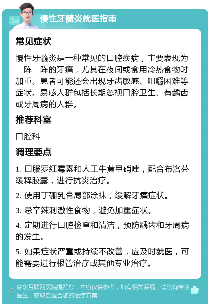 慢性牙髓炎就医指南 常见症状 慢性牙髓炎是一种常见的口腔疾病，主要表现为一阵一阵的牙痛，尤其在夜间或食用冷热食物时加重。患者可能还会出现牙齿敏感、咀嚼困难等症状。易感人群包括长期忽视口腔卫生、有龋齿或牙周病的人群。 推荐科室 口腔科 调理要点 1. 口服罗红霉素和人工牛黄甲硝唑，配合布洛芬缓释胶囊，进行抗炎治疗。 2. 使用丁硼乳膏局部涂抹，缓解牙痛症状。 3. 忌辛辣刺激性食物，避免加重症状。 4. 定期进行口腔检查和清洁，预防龋齿和牙周病的发生。 5. 如果症状严重或持续不改善，应及时就医，可能需要进行根管治疗或其他专业治疗。